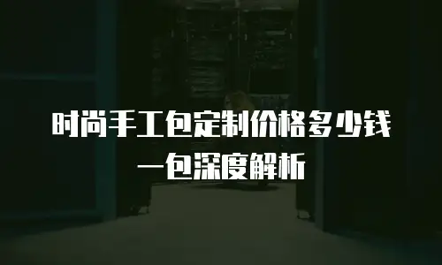 时尚手工包定制价格多少钱一包深度解析