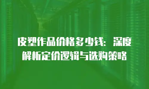 皮塑作品价格多少钱：深度解析定价逻辑与选购策略