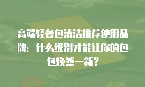 高端轻奢包清洁推荐使用品牌：什么级别才能让你的包包焕然一新？