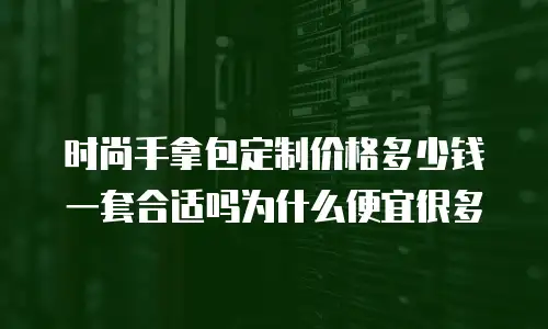 时尚手拿包定制价格多少钱一套合适吗为什么便宜很多