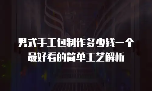 男式手工包制作多少钱一个最好看的简单工艺解析