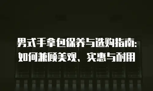 男式手拿包保养与选购指南：如何兼顾美观、实惠与耐用