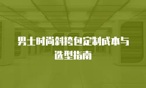 男士时尚斜挎包定制成本与选型指南