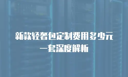 新款轻奢包定制费用多少元一套深度解析