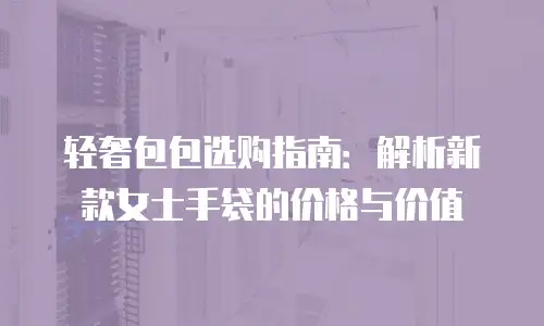 轻奢包包选购指南：解析新款女士手袋的价格与价值