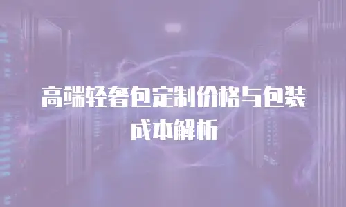 高端轻奢包定制价格与包装成本解析
