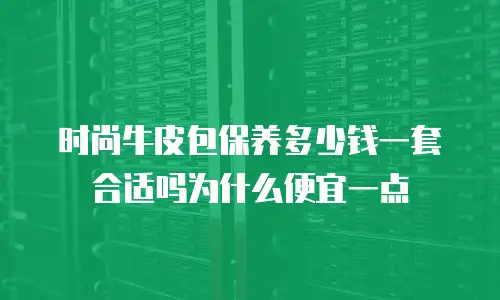 时尚牛皮包保养多少钱一套合适吗为什么便宜一点