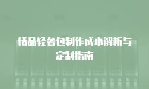 精品轻奢包制作成本解析与定制指南