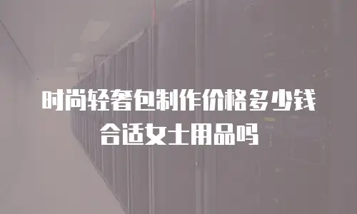 时尚轻奢包制作价格多少钱合适女士用品吗