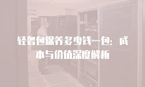 轻奢包保养多少钱一包：成本与价值深度解析