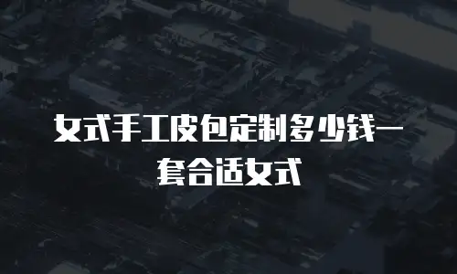 女式手工皮包定制多少钱一套合适女式