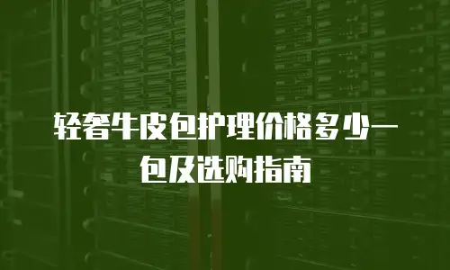 轻奢牛皮包护理价格多少一包及选购指南