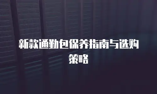 新款通勤包保养指南与选购策略