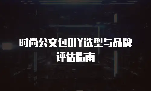 时尚公文包DIY选型与品牌评估指南
