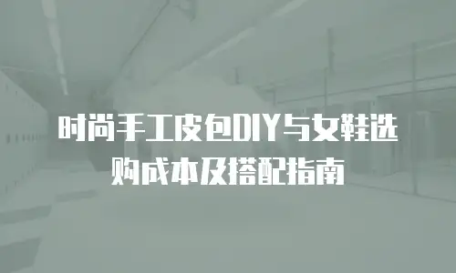 时尚手工皮包DIY与女鞋选购成本及搭配指南