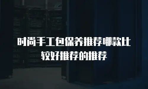 时尚手工包保养推荐哪款比较好推荐的推荐