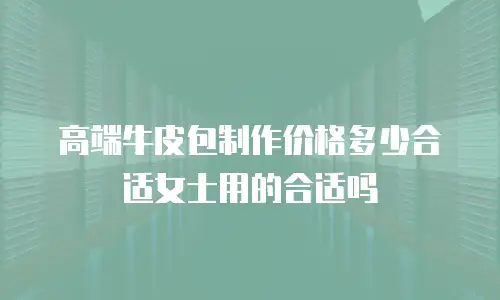 高端牛皮包制作价格多少合适女士用的合适吗