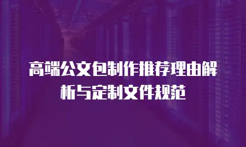 高端公文包制作推荐理由解析与定制文件规范