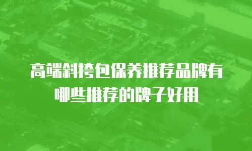 高端斜挎包保养推荐品牌有哪些推荐的牌子好用