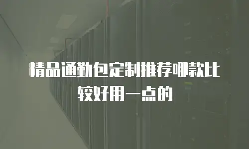 精品通勤包定制推荐哪款比较好用一点的