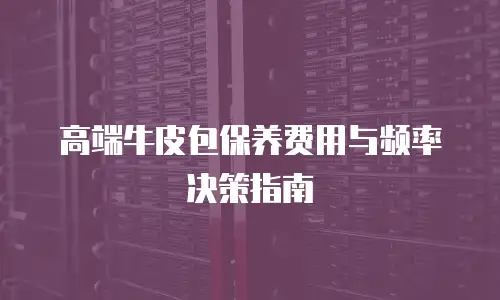 高端牛皮包保养费用与频率决策指南