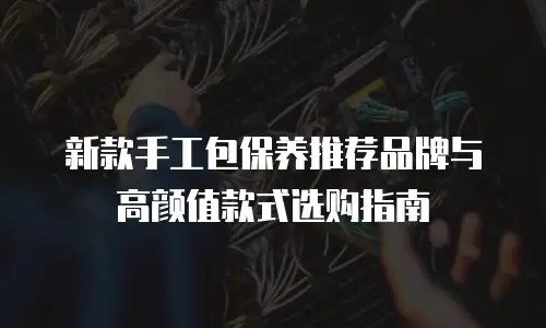 新款手工包保养推荐品牌与高颜值款式选购指南
