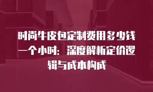 时尚牛皮包定制费用多少钱一个小时：深度解析定价逻辑与成本构成