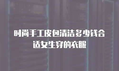 时尚手工皮包清洁多少钱合适女生穿的衣服