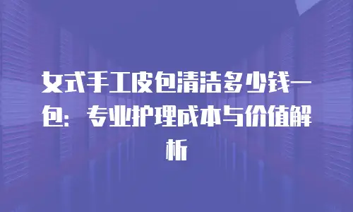 女式手工皮包清洁多少钱一包：专业护理成本与价值解析