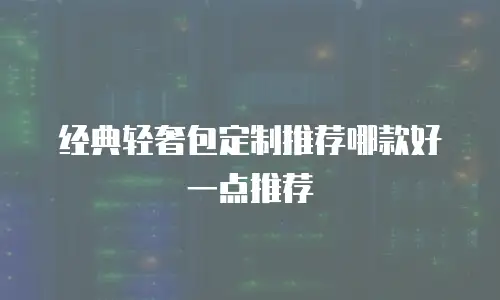 经典轻奢包定制推荐哪款好一点推荐