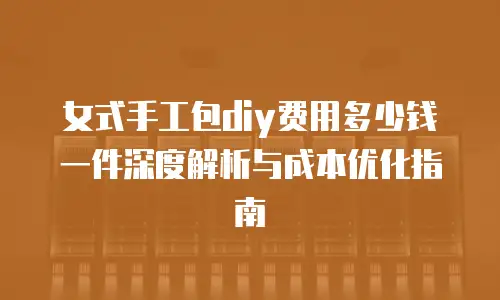 女式手工包diy费用多少钱一件深度解析与成本优化指南