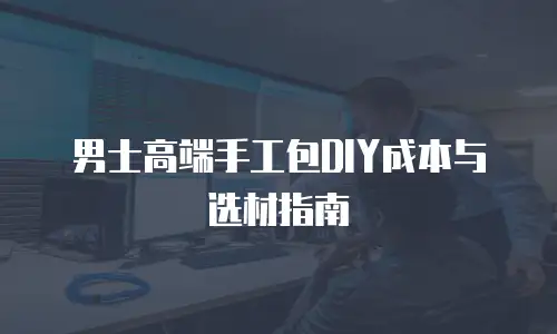 男士高端手工包DIY成本与选材指南