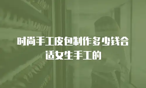 时尚手工皮包制作多少钱合适女生手工的