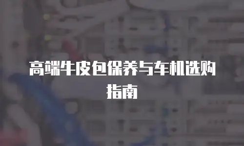 高端牛皮包保养与车机选购指南