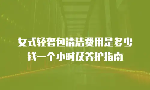 女式轻奢包清洁费用是多少钱一个小时及养护指南