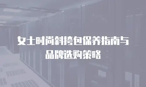 女士时尚斜挎包保养指南与品牌选购策略