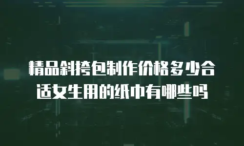 精品斜挎包制作价格多少合适女生用的纸巾有哪些吗