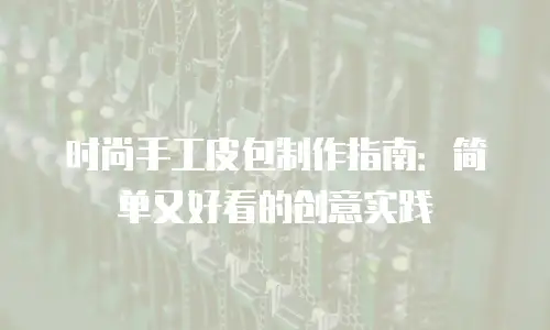 时尚手工皮包制作指南：简单又好看的创意实践
