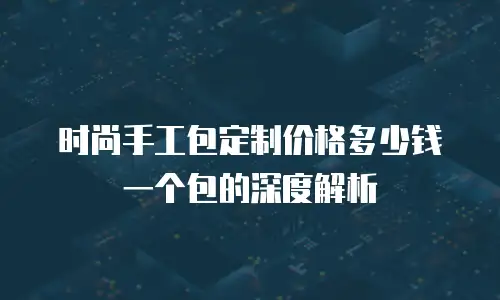 时尚手工包定制价格多少钱一个包的深度解析