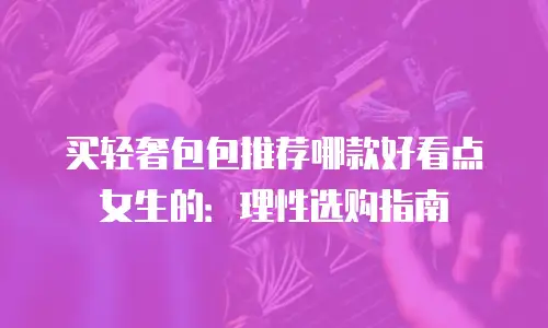 买轻奢包包推荐哪款好看点女生的：理性选购指南