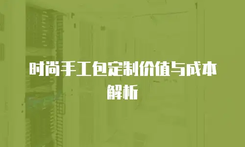 时尚手工包定制价值与成本解析