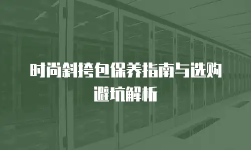 时尚斜挎包保养指南与选购避坑解析