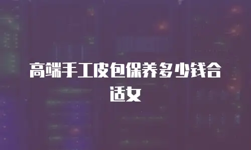 高端手工皮包保养多少钱合适女