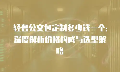 轻奢公文包定制多少钱一个：深度解析价格构成与选型策略