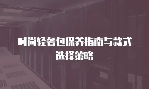 时尚轻奢包保养指南与款式选择策略