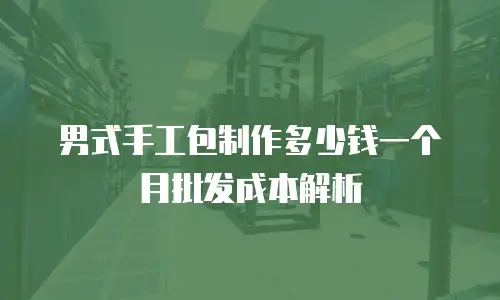 男式手工包制作多少钱一个月批发成本解析