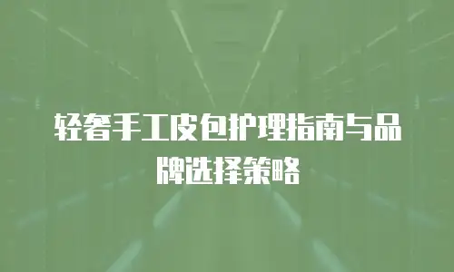 轻奢手工皮包护理指南与品牌选择策略
