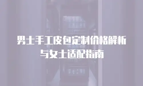 男士手工皮包定制价格解析与女士适配指南