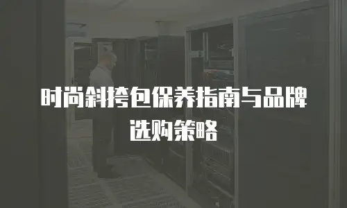 时尚斜挎包保养指南与品牌选购策略