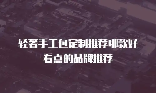 轻奢手工包定制推荐哪款好看点的品牌推荐